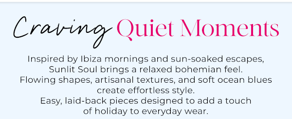 Inspired by Ibiza mornings and sun-soaked escapes, Sunlit Soul brings a relaxed bohemian feel. Flowing shapes, artisanal textures, and soft ocean blues create effortless style. Easy, laid-back pieces designed to add a touch of holiday to everyday wear.